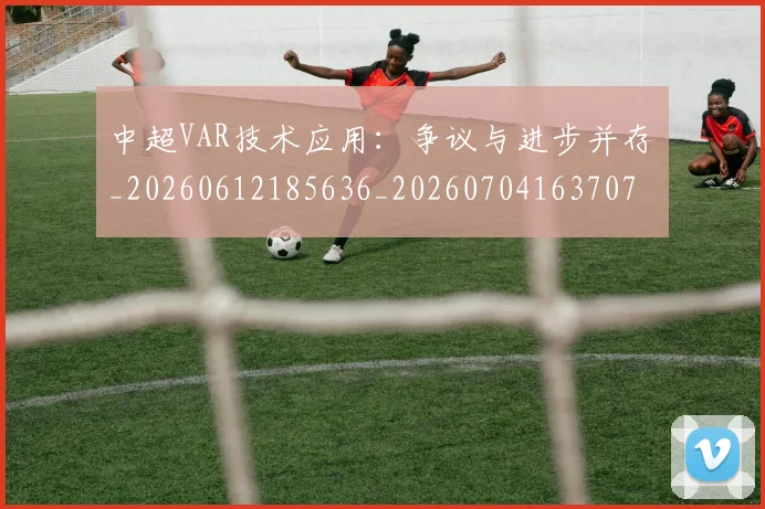 中超VAR技术应用：争议与进步并存_20260612185636_20260704163707