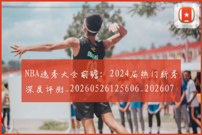 NBA选秀大会前瞻:2024届热门新秀深度评测_20260526125606_20260702171552
