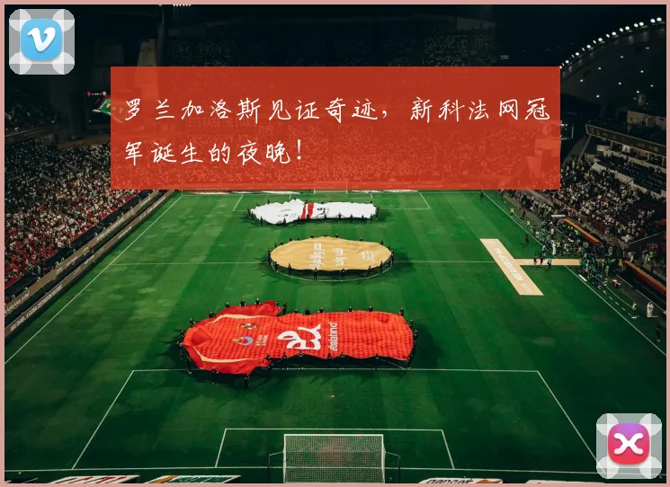 罗兰加洛斯见证奇迹,新科法网冠军诞生的夜晚!