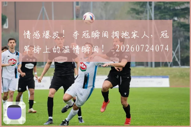 情感爆发！夺冠瞬间拥抱家人，冠军榜上的温情瞬间！_20260724074039
