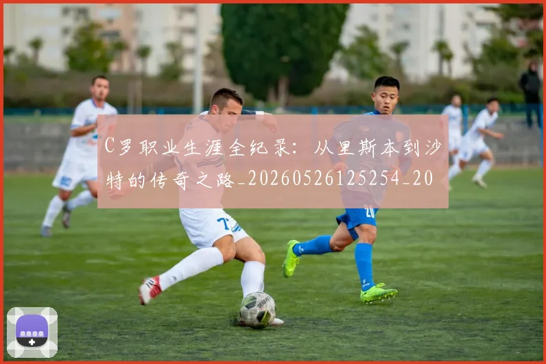 C罗职业生涯全纪录：从里斯本到沙特的传奇之路_20260526125254_20260701213929