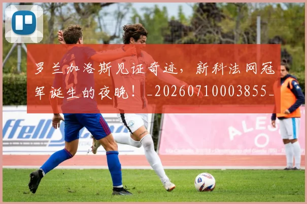 罗兰加洛斯见证奇迹,新科法网冠军诞生的夜晚!_20260710003855_20260803143555