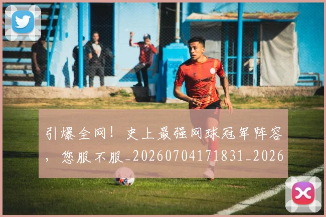 引爆全网！史上最强网球冠军阵容，您服不服_20260704171831_20260722155321