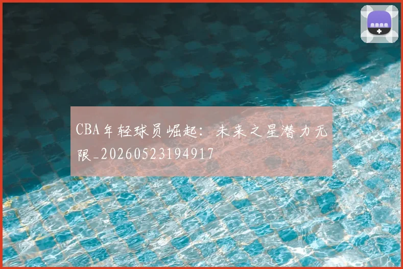 CBA年轻球员崛起:未来之星潜力无限_20260523194917