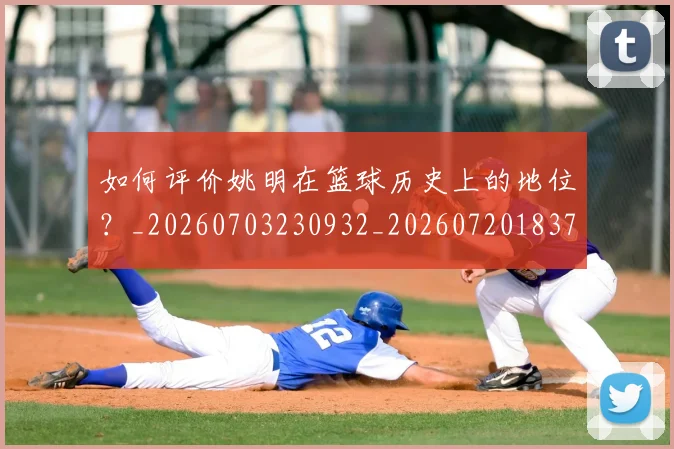 如何评价姚明在篮球历史上的地位？_20260703230932_20260720183727