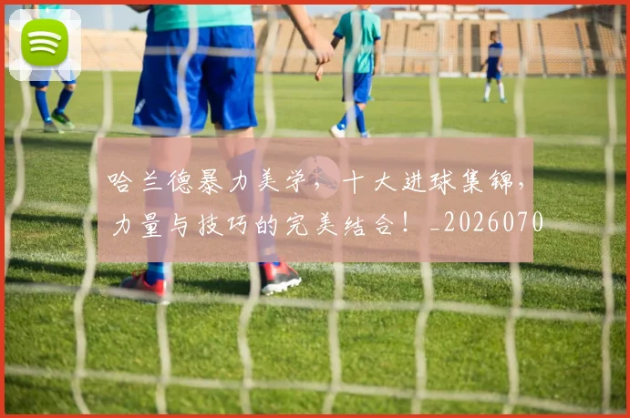 哈兰德暴力美学，十大进球集锦，力量与技巧的完美结合！_20260703222209_20260720180119