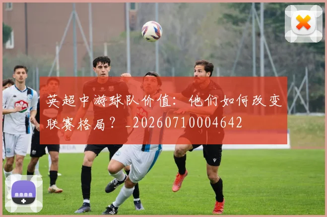 英超中游球队价值：他们如何改变联赛格局？_20260710004642