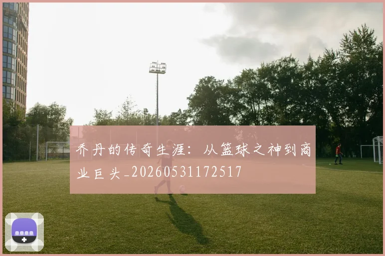 乔丹的传奇生涯:从篮球之神到商业巨头_20260531172517