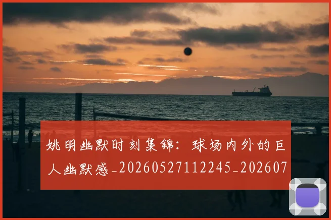 姚明幽默时刻集锦:球场内外的巨人幽默感_20260527112245_20260703232753