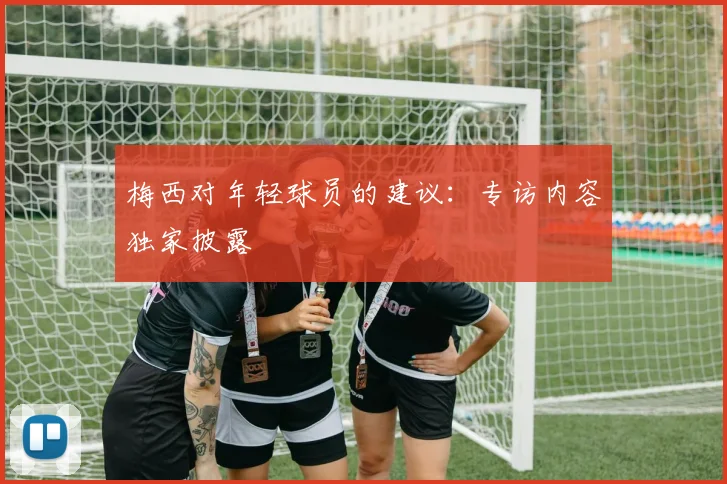 梅西对年轻球员的建议:专访内容独家披露