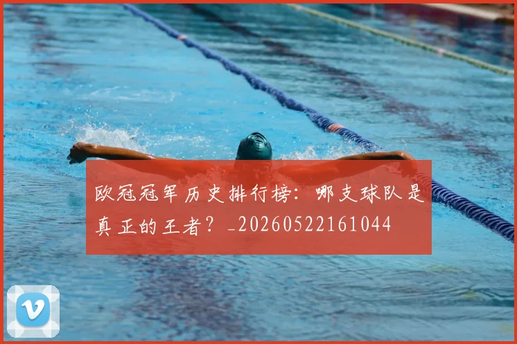 欧冠冠军历史排行榜:哪支球队是真正的王者?_20260522161044