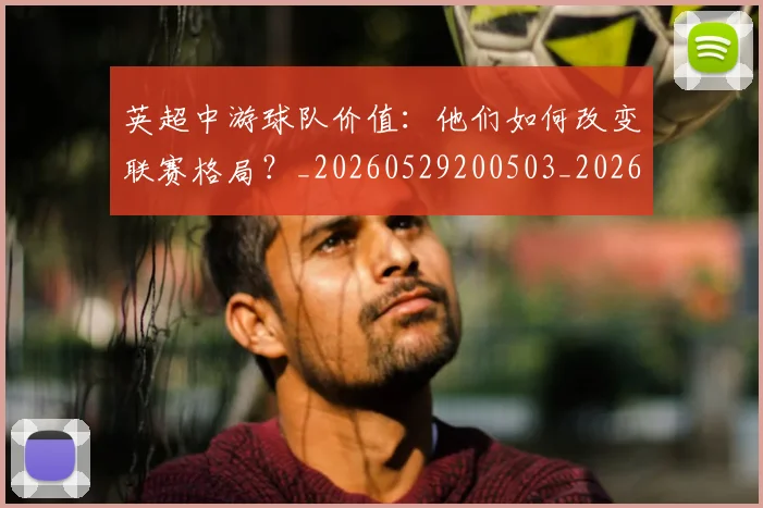 英超中游球队价值：他们如何改变联赛格局？_20260529200503_20260711201116