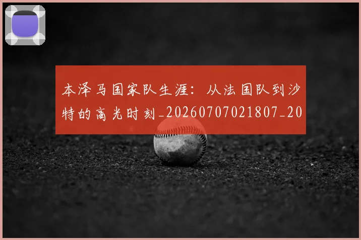 本泽马国家队生涯:从法国队到沙特的高光时刻_20260707021807_20260731174222