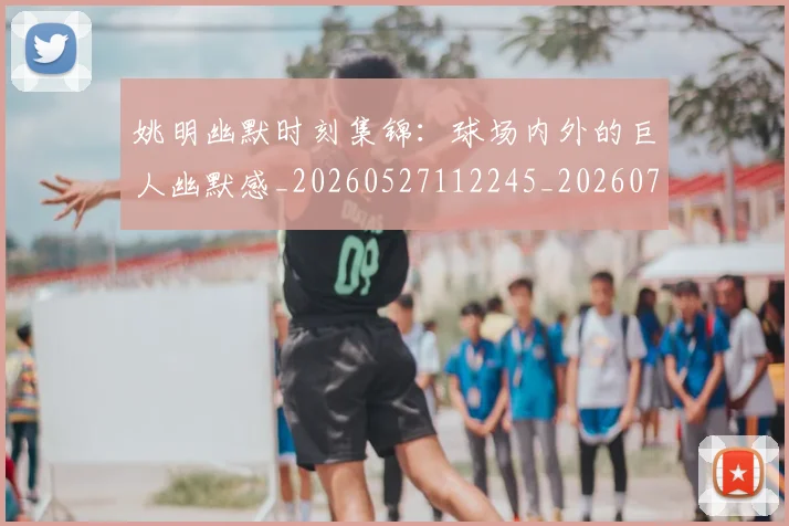 姚明幽默时刻集锦：球场内外的巨人幽默感_20260527112245_20260703232753