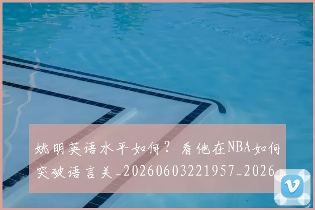 姚明英语水平如何？看他在NBA如何突破语言关_20260603221957_20260703233038