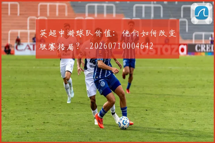 英超中游球队价值:他们如何改变联赛格局?_20260710004642