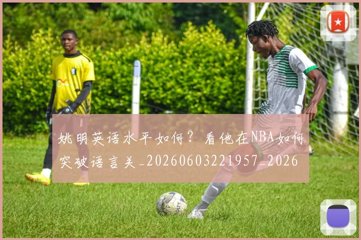 姚明英语水平如何？看他在NBA如何突破语言关_20260603221957_20260703233038_20260720192406
