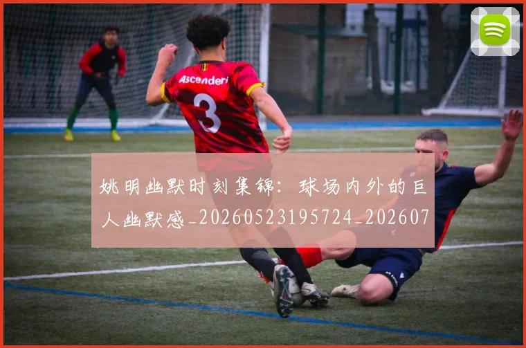 姚明幽默时刻集锦:球场内外的巨人幽默感_20260523195724_20260703232752
