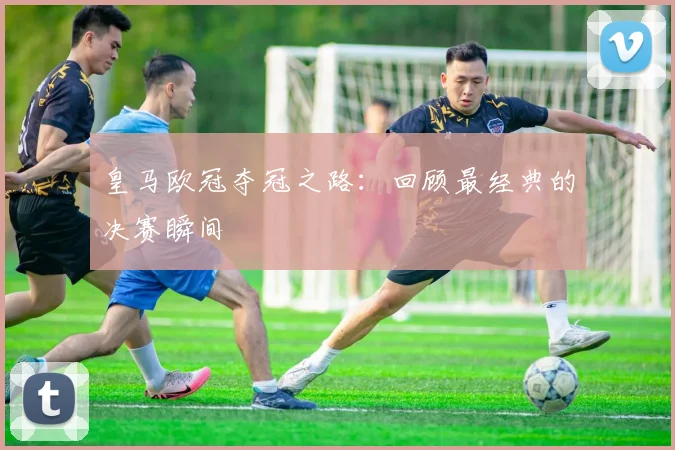 皇马欧冠夺冠之路:回顾最经典的决赛瞬间