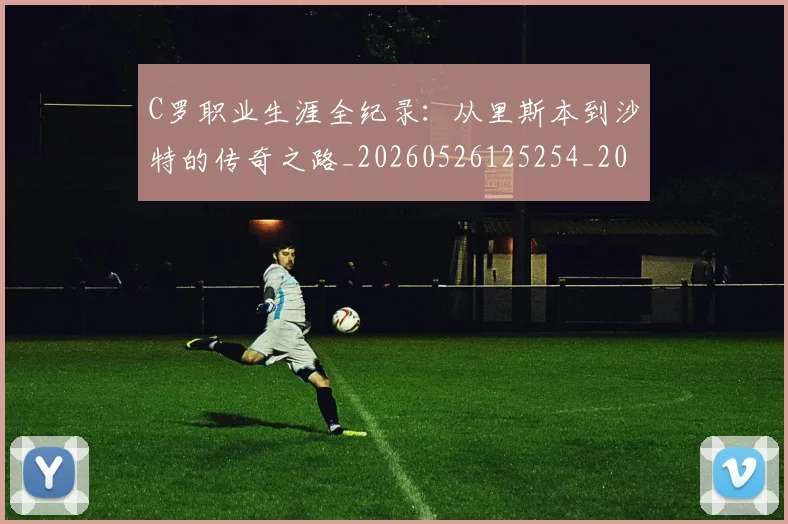 C罗职业生涯全纪录：从里斯本到沙特的传奇之路_20260526125254_20260701213929